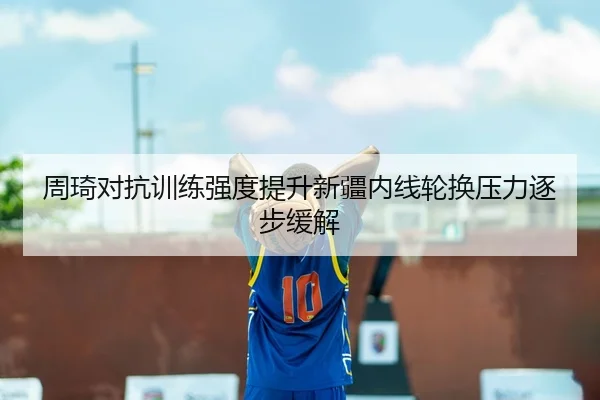 周琦对抗训练强度提升新疆内线轮换压力逐步缓解